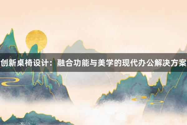 创新桌椅设计：融合功能与美学的现代办公解决方案