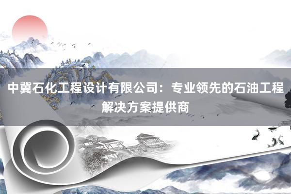 中冀石化工程设计有限公司：专业领先的石油工程解决方案提供商