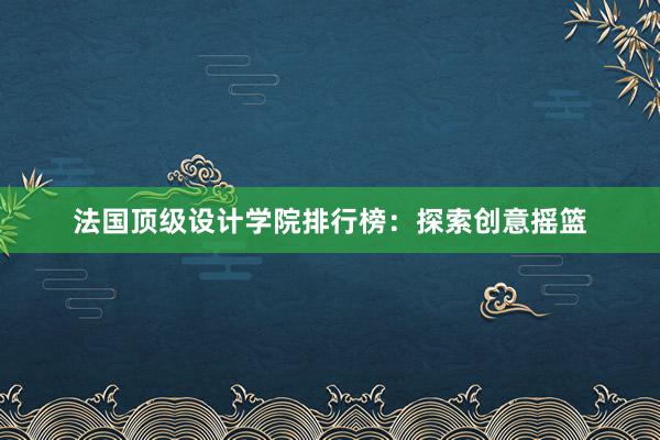 法国顶级设计学院排行榜：探索创意摇篮